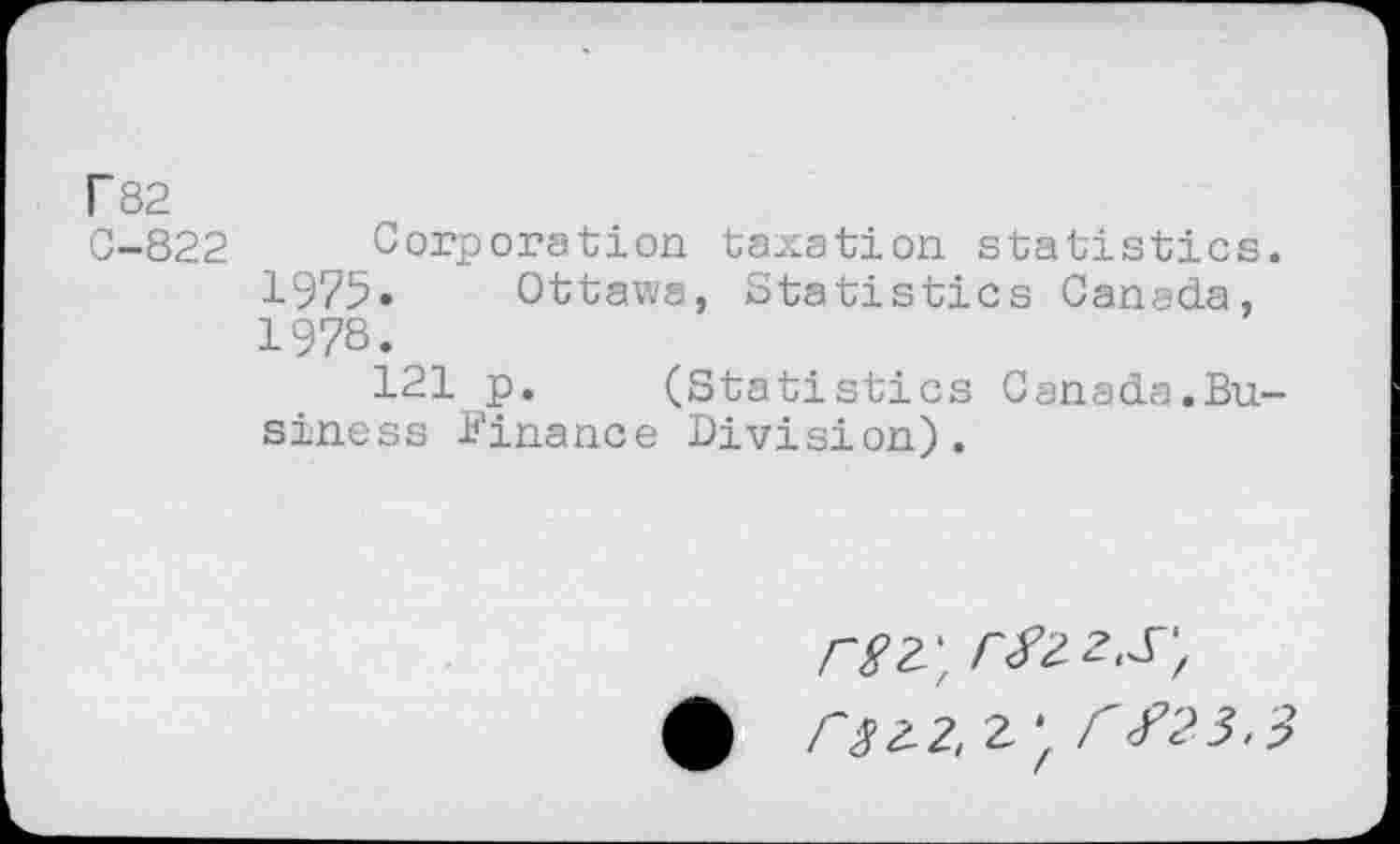 ﻿r 82
C-822 Corporation taxation statistics 1975» Ottawa, Statistics Canada, 1978.
121 p. (Statistics Canada.Bu siness Finance Division).
rsz\